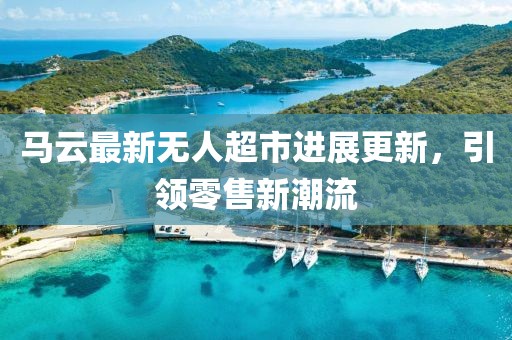 马云最新无人超市进展更新，引领零售新潮流
