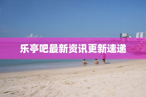 乐亭吧最新资讯更新速递