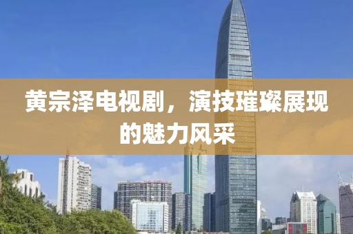 黄宗泽电视剧，演技璀璨展现的魅力风采