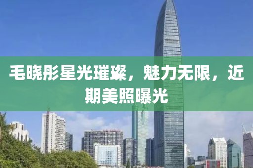 毛晓彤星光璀璨，魅力无限，近期美照曝光