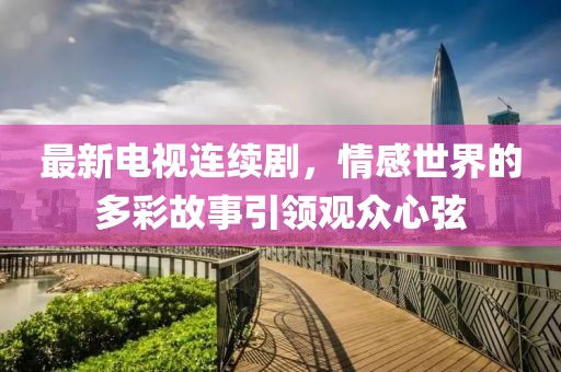 最新电视连续剧，情感世界的多彩故事引领观众心弦