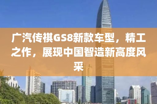 广汽传祺GS8新款车型，精工之作，展现中国智造新高度风采