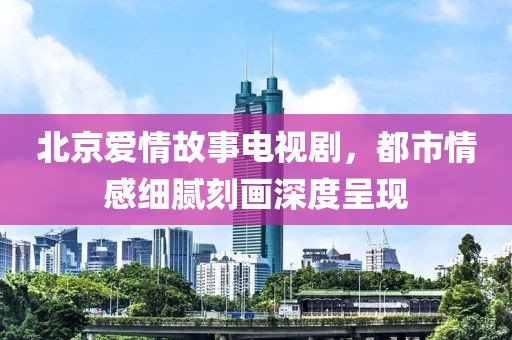 北京爱情故事电视剧，都市情感细腻刻画深度呈现