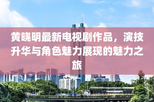 黄晓明最新电视剧作品，演技升华与角色魅力展现的魅力之旅