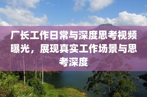 厂长工作日常与深度思考视频曝光，展现真实工作场景与思考深度