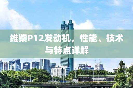 维柴P12发动机，性能、技术与特点详解