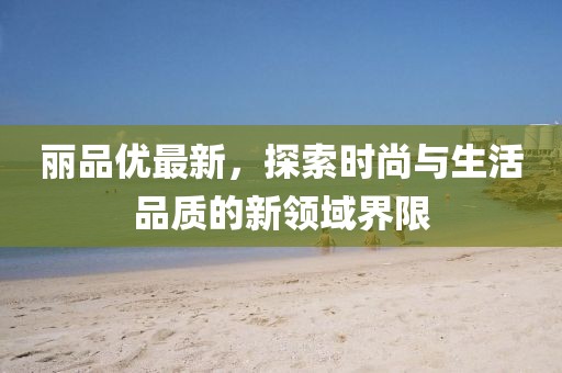 丽品优最新，探索时尚与生活品质的新领域界限