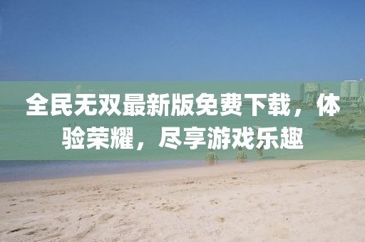 全民无双最新版免费下载，体验荣耀，尽享游戏乐趣
