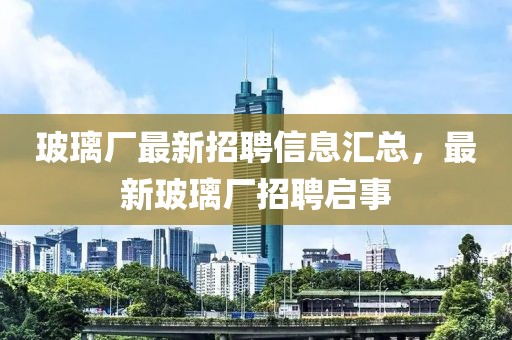 玻璃厂最新招聘信息汇总，最新玻璃厂招聘启事