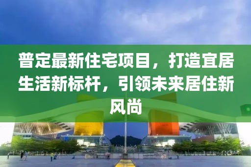 普定最新住宅项目，打造宜居生活新标杆，引领未来居住新风尚