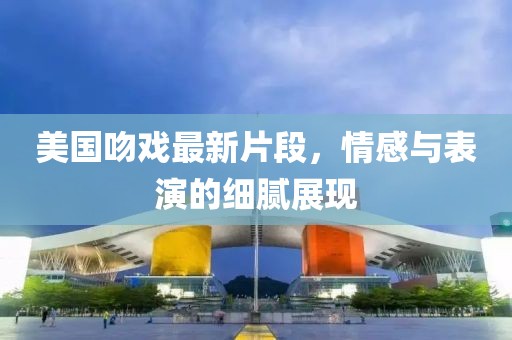美国吻戏最新片段，情感与表演的细腻展现