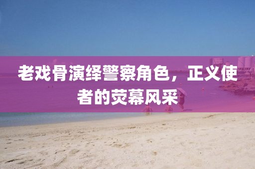 老戏骨演绎警察角色，正义使者的荧幕风采