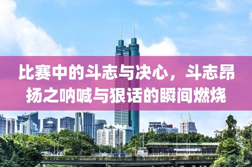 比赛中的斗志与决心，斗志昂扬之呐喊与狠话的瞬间燃烧