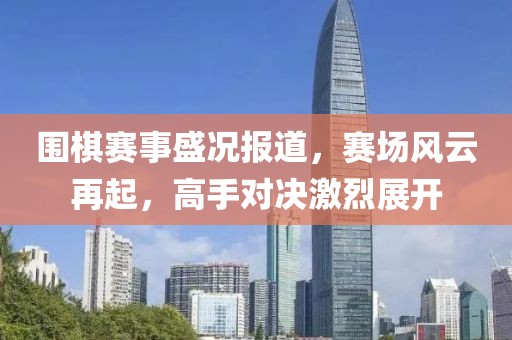 围棋赛事盛况报道，赛场风云再起，高手对决激烈展开