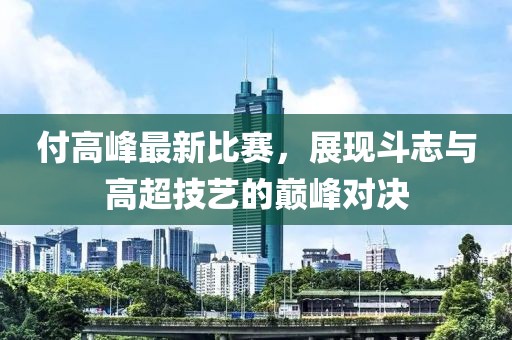 付高峰最新比赛，展现斗志与高超技艺的巅峰对决