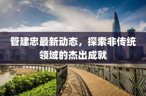 管建忠最新动态，探索非传统领域的杰出成就