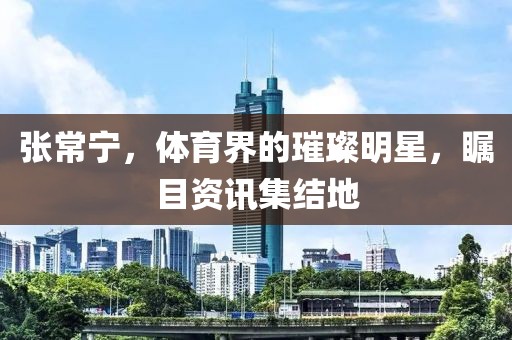 张常宁，体育界的璀璨明星，瞩目资讯集结地