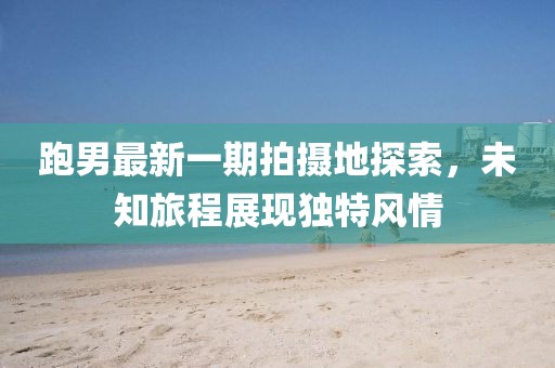 跑男最新一期拍摄地探索，未知旅程展现独特风情