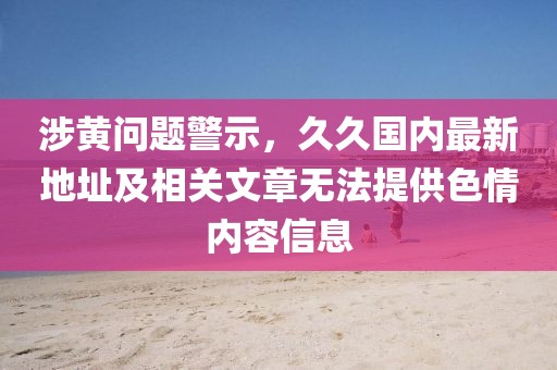 涉黄问题警示，久久国内最新地址及相关文章无法提供色情内容信息