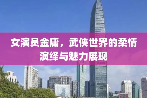 女演员金庸，武侠世界的柔情演绎与魅力展现