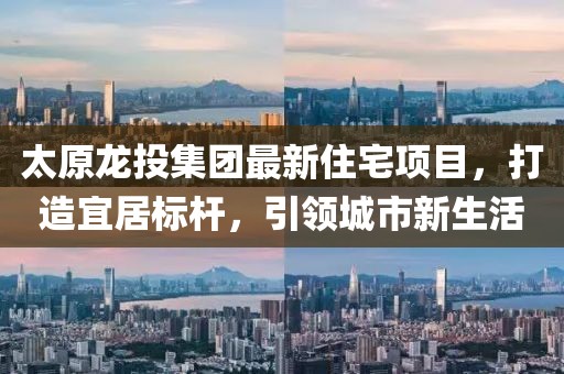 太原龙投集团最新住宅项目，打造宜居标杆，引领城市新生活