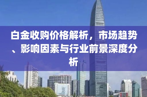 白金收购价格解析，市场趋势、影响因素与行业前景深度分析