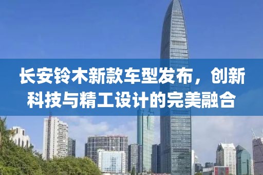 长安铃木新款车型发布，创新科技与精工设计的完美融合