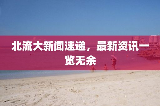 北流大新闻速递，最新资讯一览无余