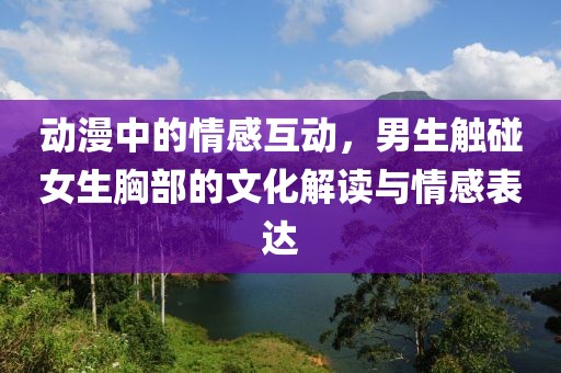 动漫中的情感互动，男生触碰女生胸部的文化解读与情感表达