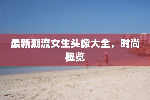 最新潮流女生头像大全，时尚概览
