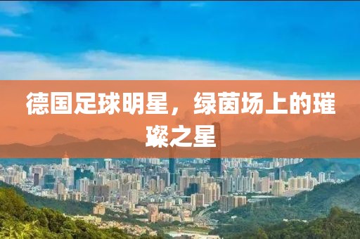 德国足球明星，绿茵场上的璀璨之星