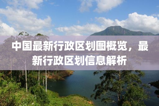 中国最新行政区划图概览，最新行政区划信息解析