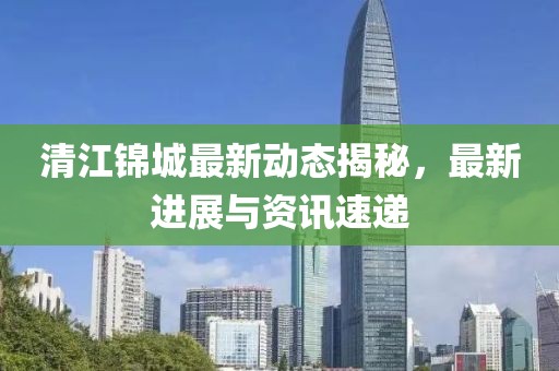 清江锦城最新动态揭秘，最新进展与资讯速递
