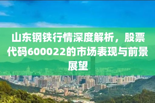 山东钢铁行情深度解析，股票代码600022的市场表现与前景展望