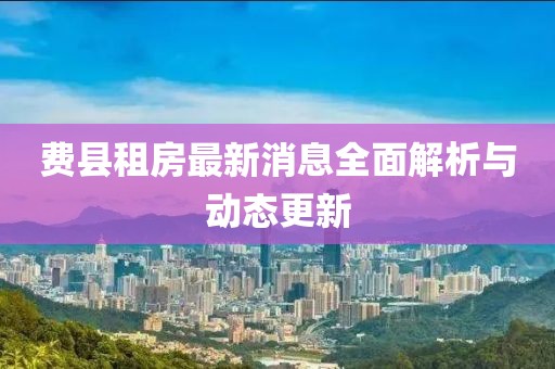 费县租房最新消息全面解析与动态更新
