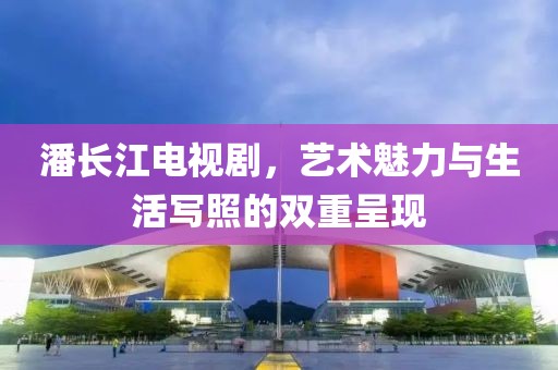 潘长江电视剧，艺术魅力与生活写照的双重呈现