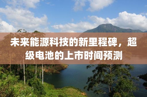 未来能源科技的新里程碑，超级电池的上市时间预测