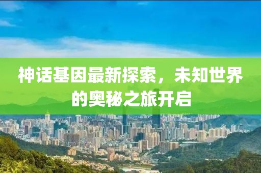 神话基因最新探索，未知世界的奥秘之旅开启