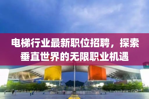 电梯行业最新职位招聘，探索垂直世界的无限职业机遇