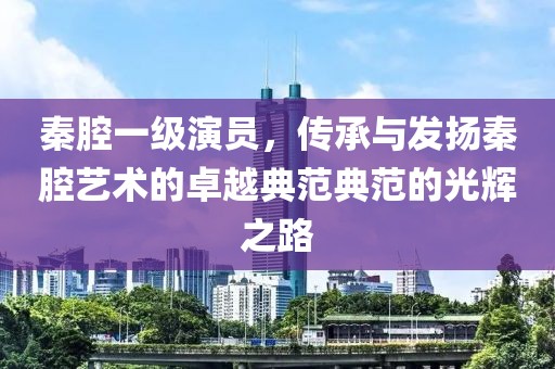 秦腔一级演员，传承与发扬秦腔艺术的卓越典范典范的光辉之路