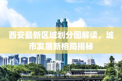 西安最新区域划分图解读，城市发展新格局揭秘