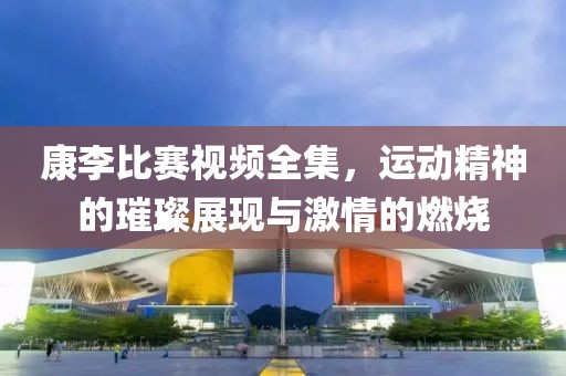 康李比赛视频全集，运动精神的璀璨展现与激情的燃烧