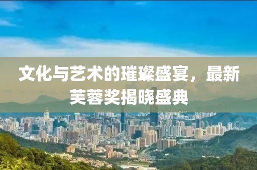 文化与艺术的璀璨盛宴，最新芙蓉奖揭晓盛典