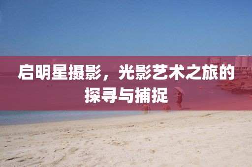 启明星摄影，光影艺术之旅的探寻与捕捉