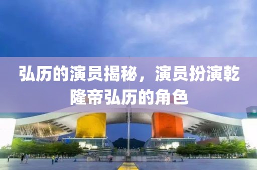 弘历的演员揭秘，演员扮演乾隆帝弘历的角色
