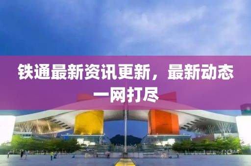 铁通最新资讯更新，最新动态一网打尽