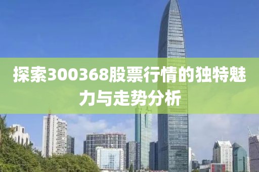 探索300368股票行情的独特魅力与走势分析