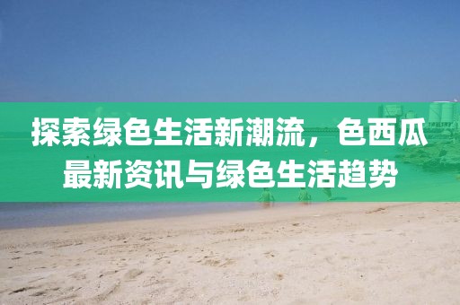 探索绿色生活新潮流，色西瓜最新资讯与绿色生活趋势