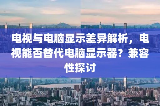 电视与电脑显示差异解析，电视能否替代电脑显示器？兼容性探讨