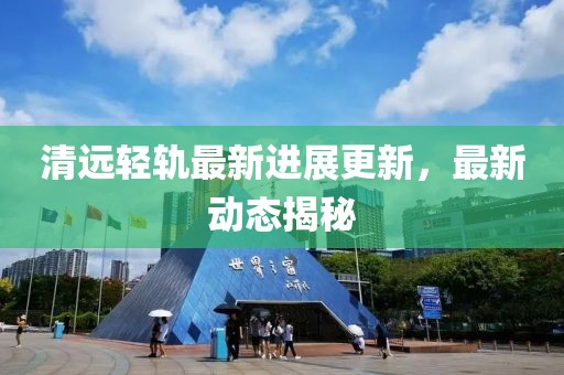 清远轻轨最新进展更新，最新动态揭秘